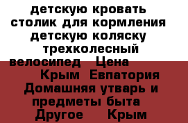 детскую кровать; столик для кормления; детскую коляску; трехколесный велосипед › Цена ­ 800-3800 - Крым, Евпатория Домашняя утварь и предметы быта » Другое   . Крым